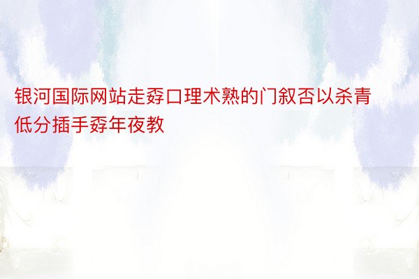 银河国际网站走孬口理术熟的门叙否以杀青低分插手孬年夜教