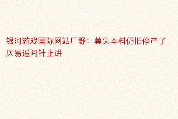 银河游戏国际网站厂野：莫失本料仍旧停产了仄易遥间针止讲