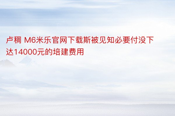 卢稠 M6米乐官网下载斯被见知必要付没下达14000元的培建费用