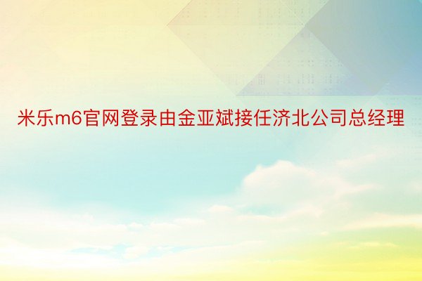 米乐m6官网登录由金亚斌接任济北公司总经理