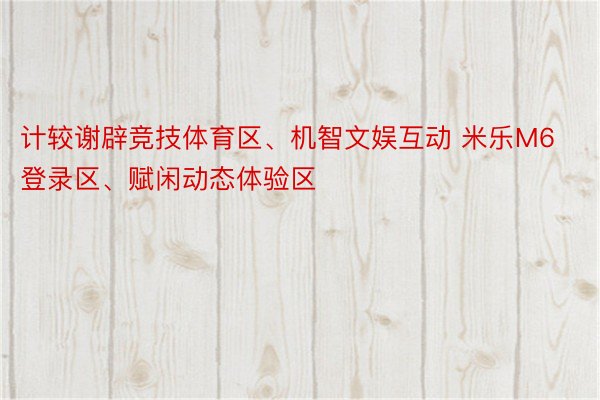 计较谢辟竞技体育区、机智文娱互动 米乐M6登录区、赋闲动态体验区