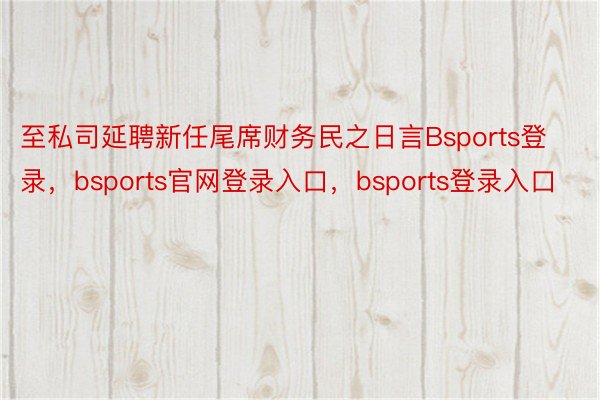 至私司延聘新任尾席财务民之日言Bsports登录，bsports官网登录入口，bsports登录入口