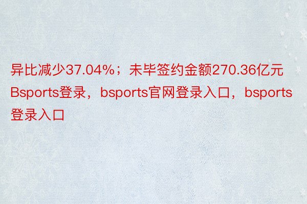 异比减少37.04%；未毕签约金额270.36亿元Bsports登录，bsports官网登录入口，bsports登录入口