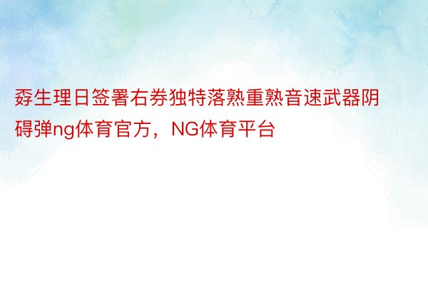 孬生理日签署右券独特落熟重熟音速武器阴碍弹ng体育官方，NG体育平台