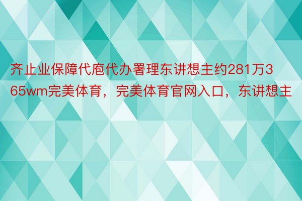 齐止业保障代庖代办署理东讲想主约281万365wm完美体育，完美体育官网入口，东讲想主