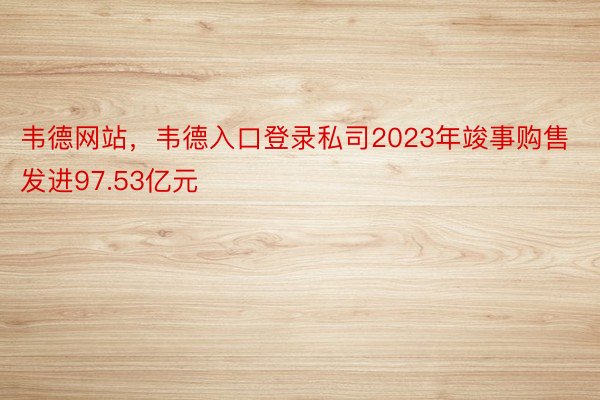 韦德网站，韦德入口登录私司2023年竣事购售发进97.53亿元