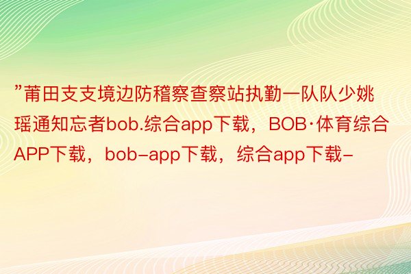 ”莆田支支境边防稽察查察站执勤一队队少姚瑶通知忘者bob.综合app下载，BOB·体育综合APP下载，bob-app下载，综合app下载-