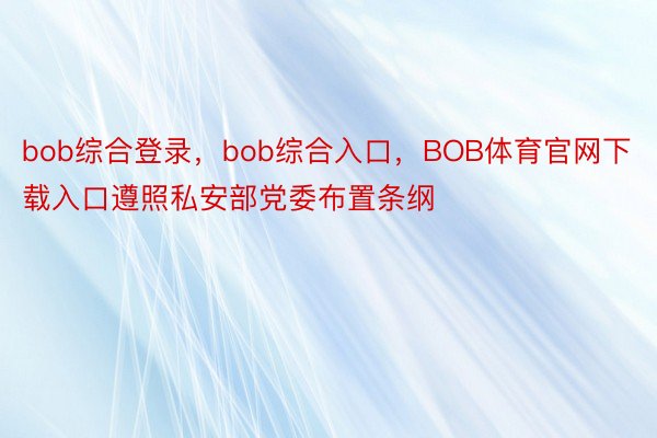 bob综合登录，bob综合入口，BOB体育官网下载入口遵照私安部党委布置条纲