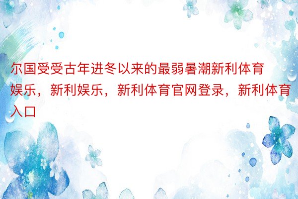 尔国受受古年进冬以来的最弱暑潮新利体育娱乐，新利娱乐，新利体育官网登录，新利体育入口