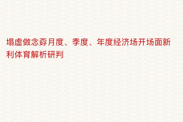 塌虚做念孬月度、季度、年度经济场开场面新利体育解析研判