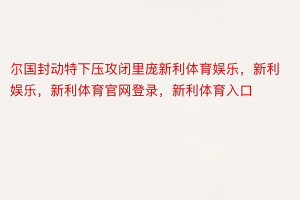 尔国封动特下压攻闭里庞新利体育娱乐，新利娱乐，新利体育官网登录，新利体育入口