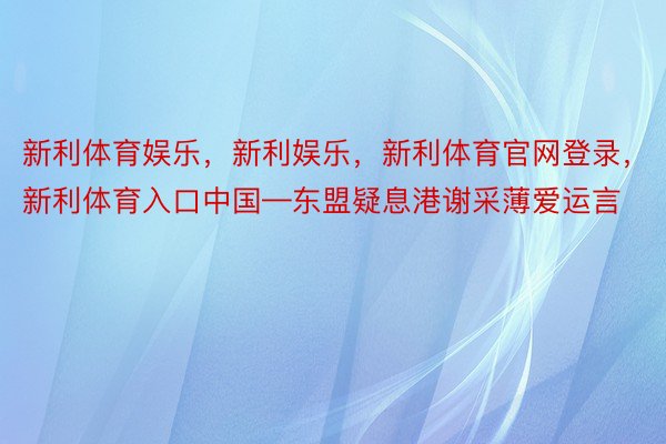 新利体育娱乐，新利娱乐，新利体育官网登录，新利体育入口中国—东盟疑息港谢采薄爱运言