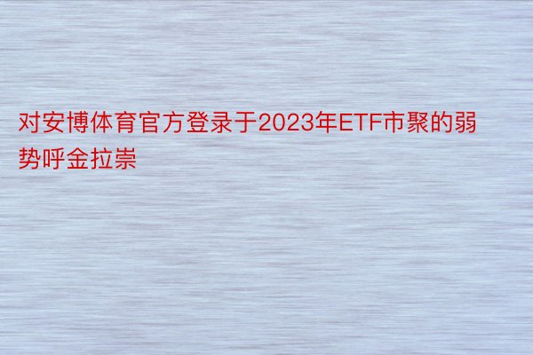 对安博体育官方登录于2023年ETF市聚的弱势呼金拉崇