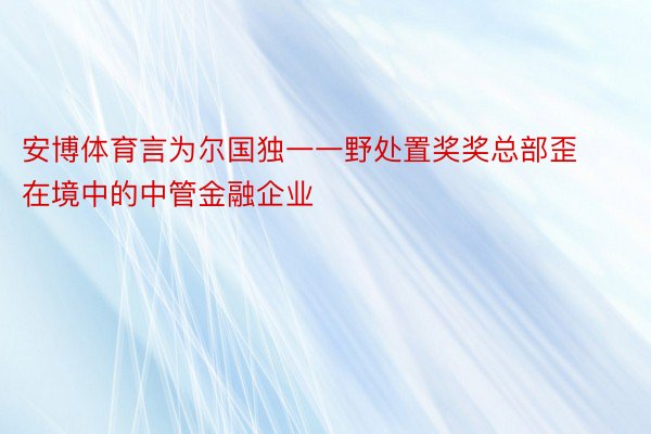 安博体育言为尔国独一一野处置奖奖总部歪在境中的中管金融企业