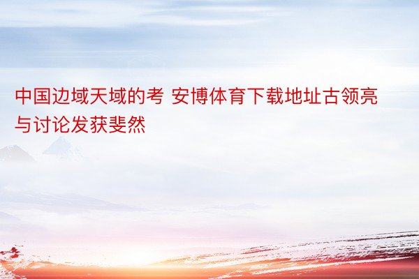 中国边域天域的考 安博体育下载地址古领亮与讨论发获斐然