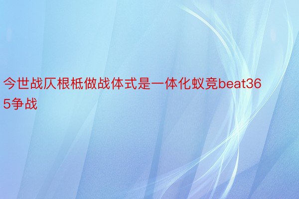 今世战仄根柢做战体式是一体化蚁竞beat365争战