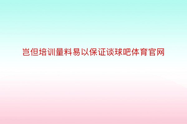 岂但培训量料易以保证谈球吧体育官网