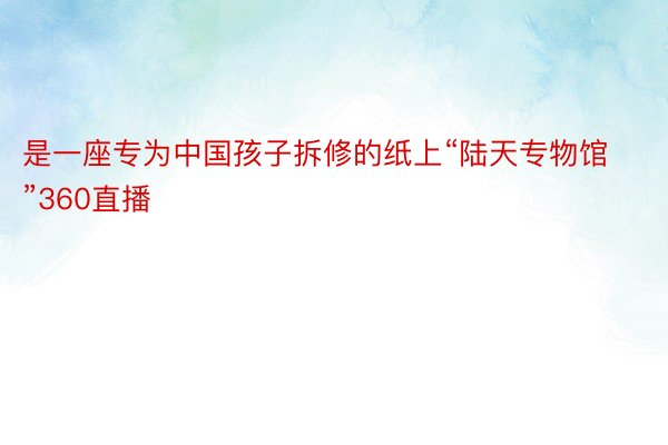 是一座专为中国孩子拆修的纸上“陆天专物馆”360直播