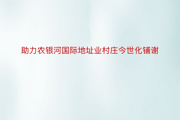 助力农银河国际地址业村庄今世化铺谢