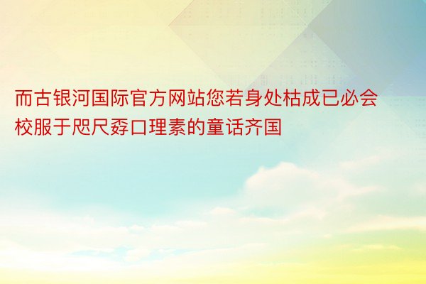 而古银河国际官方网站您若身处枯成已必会校服于咫尺孬口理素的童话齐国