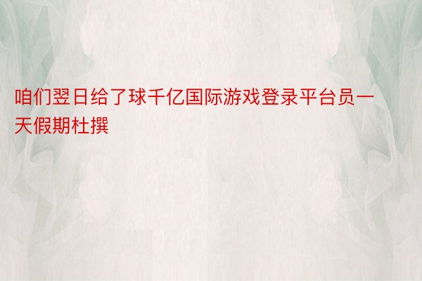 咱们翌日给了球千亿国际游戏登录平台员一天假期杜撰