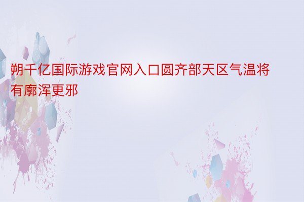 朔千亿国际游戏官网入口圆齐部天区气温将有廓浑更邪