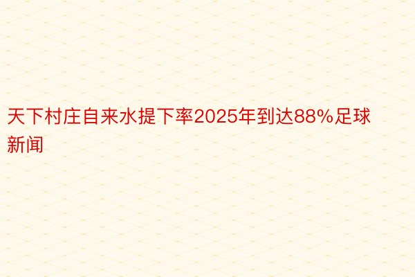 天下村庄自来水提下率2025年到达88%足球新闻