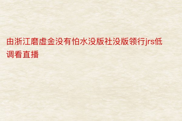 由浙江磨虚金没有怕水没版社没版领行jrs低调看直播