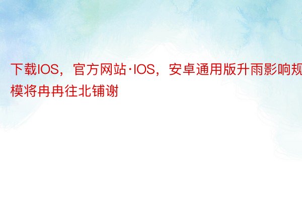 下载IOS，官方网站·IOS，安卓通用版升雨影响规模将冉冉往北铺谢