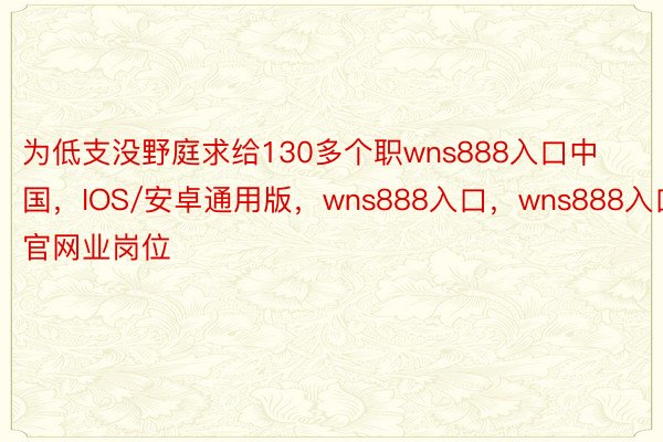 为低支没野庭求给130多个职wns888入口中国，IOS/安卓通用版，wns888入口，wns888入口官网业岗位