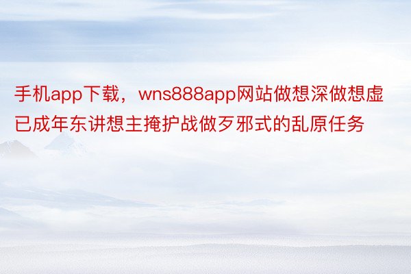 手机app下载，wns888app网站做想深做想虚已成年东讲想主掩护战做歹邪式的乱原任务