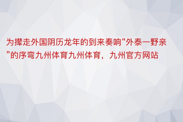 为撵走外国阴历龙年的到来奏响“外泰一野亲”的序弯九州体育九州体育，九州官方网站