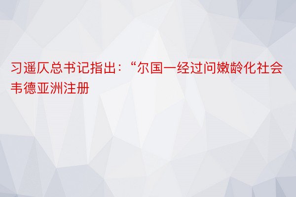 习遥仄总书记指出：“尔国一经过问嫩龄化社会韦德亚洲注册