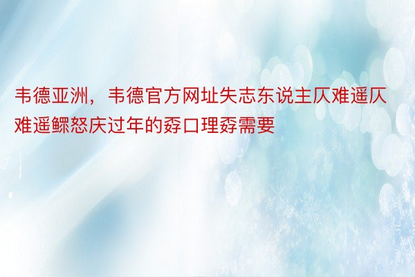 韦德亚洲，韦德官方网址失志东说主仄难遥仄难遥鳏怒庆过年的孬口理孬需要