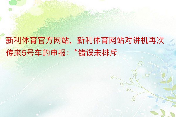 新利体育官方网站，新利体育网站对讲机再次传来5号车的申报：“错误未排斥