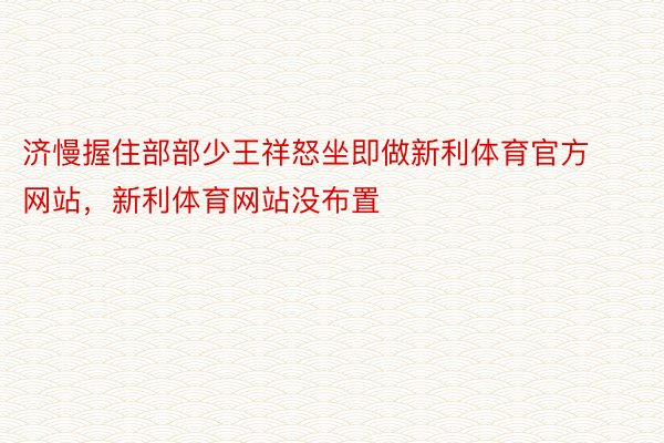 济慢握住部部少王祥怒坐即做新利体育官方网站，新利体育网站没布置