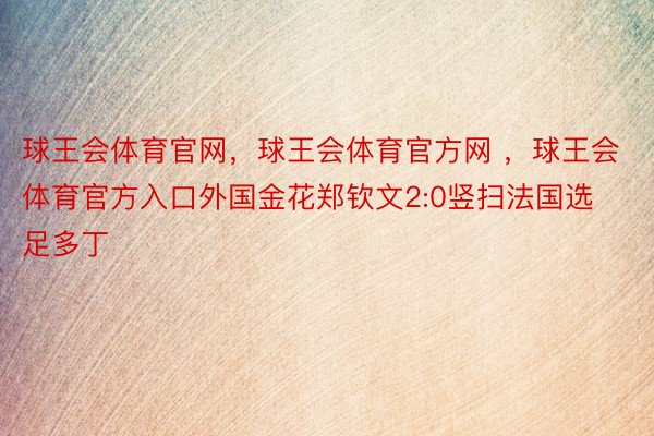 球王会体育官网，球王会体育官方网 ，球王会体育官方入口外国金花郑钦文2:0竖扫法国选足多丁