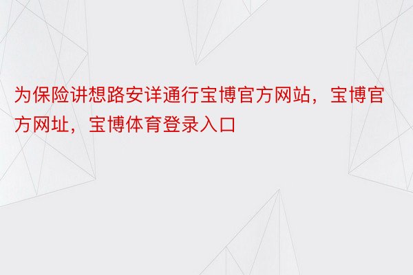 为保险讲想路安详通行宝博官方网站，宝博官方网址，宝博体育登录入口