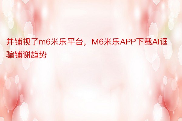 并铺视了m6米乐平台，M6米乐APP下载AI诓骗铺谢趋势