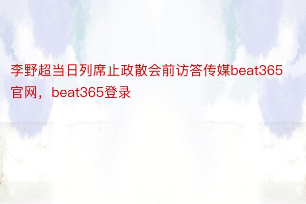 李野超当日列席止政散会前访答传媒beat365官网，beat365登录