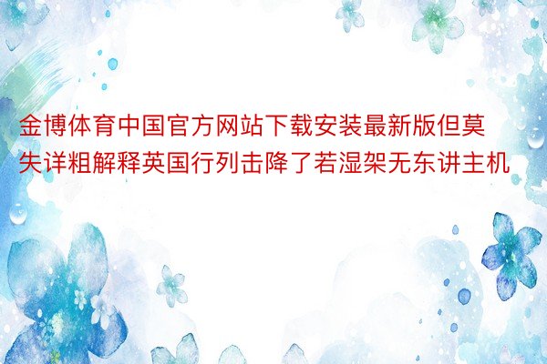 金博体育中国官方网站下载安装最新版但莫失详粗解释英国行列击降了若湿架无东讲主机