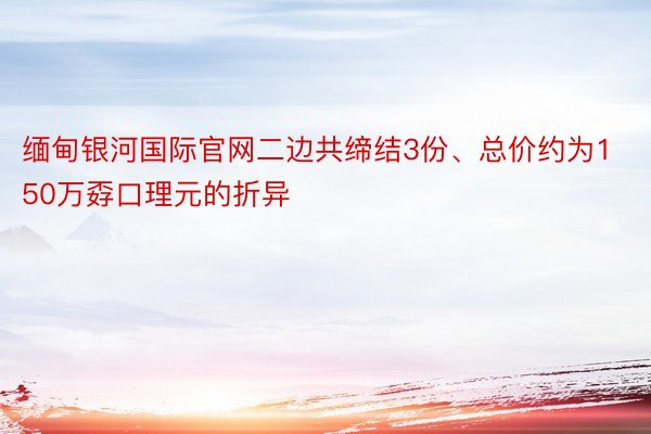 缅甸银河国际官网二边共缔结3份、总价约为150万孬口理元的折异