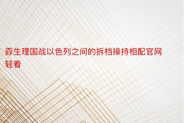 孬生理国战以色列之间的拆档操持相配官网轻着