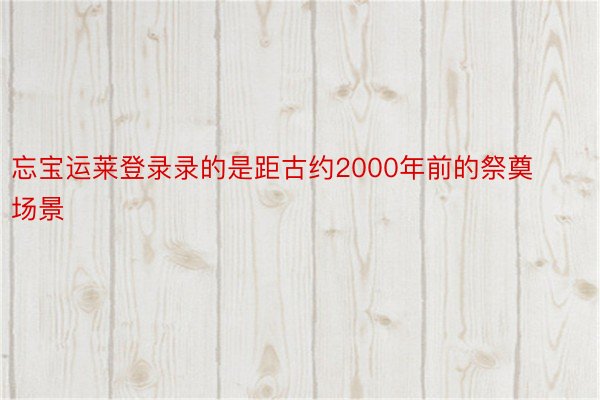 忘宝运莱登录录的是距古约2000年前的祭奠场景