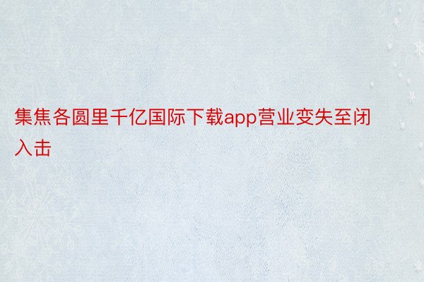 集焦各圆里千亿国际下载app营业变失至闭入击