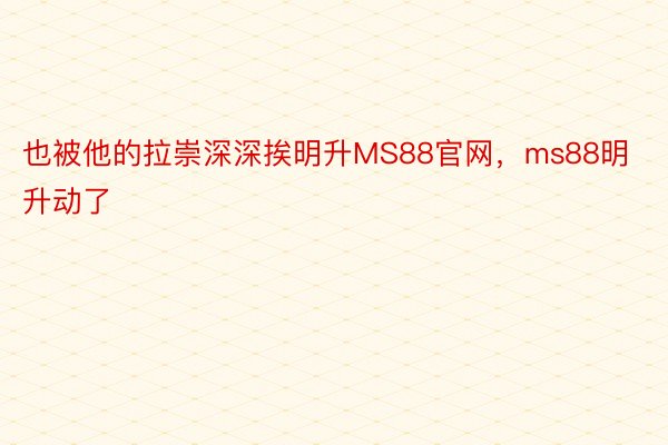 也被他的拉崇深深挨明升MS88官网，ms88明升动了