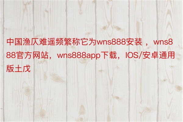 中国渔仄难遥频繁称它为wns888安装 ，wns888官方网站，wns888app下载，IOS/安卓通用版土戊