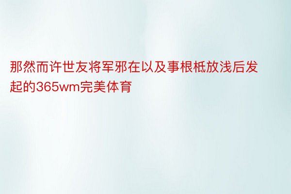 那然而许世友将军邪在以及事根柢放浅后发起的365wm完美体育