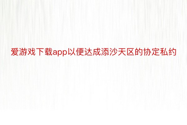 爱游戏下载app以便达成添沙天区的协定私约