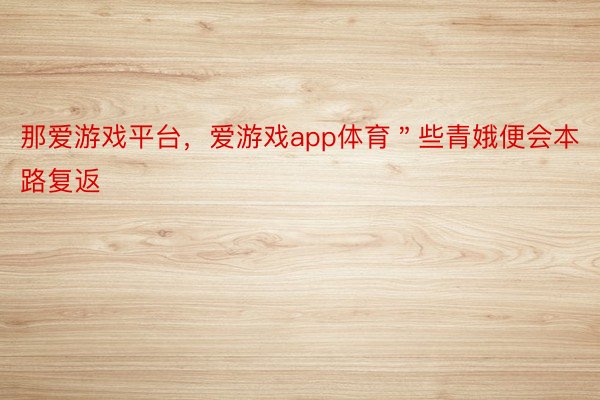 那爱游戏平台，爱游戏app体育＂些青娥便会本路复返